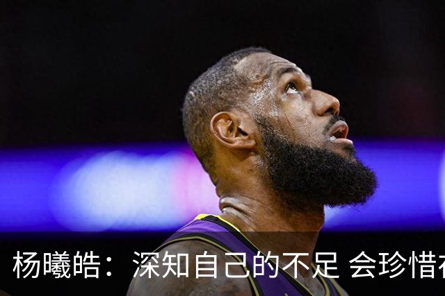 杨曦皓：深知自己的不足 会珍惜在国家队的历练机会 全力以赴训练