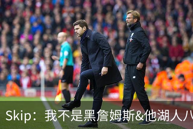 Skip：我不是黑詹姆斯&他湖人八年表现平庸 我最多只能给他打C